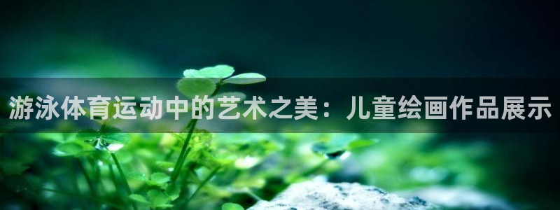 蜘蛛体育免费直播nbaxinrukou.zuixinwang.中国：游泳体育运动中的艺术之美：儿童绘画作品展示